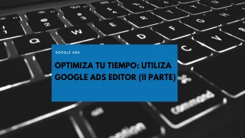 Optimiza tu tiempo. Utiliza el Editor de Google Ads (II Parte)